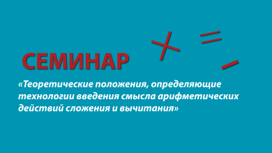 Семинар «Теоретические положения, определяющие технологии введения смысла арифметических действий сложения и вычитания»