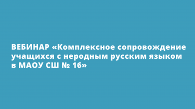 Вебинар "Комплексное сопровождение учащихся с неродным русским языком в МАОУ СШ № 16"