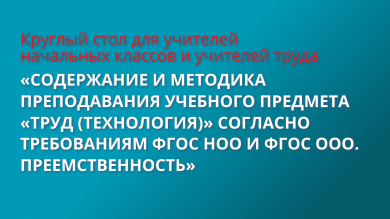 Круглый стол по теме «Содержание и методика преподавания учебного предмета «Труд (технология)» согласно требованиям ФГОС НОО И ФГОС ООО. Преемственность»