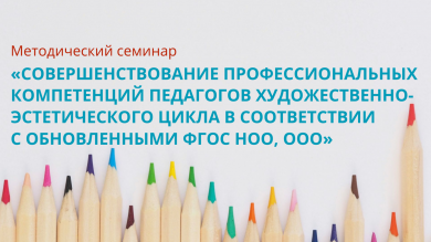 Методический семинар «Совершенствование профессиональных компетенций педагогов художественно-эстетического цикла в соответствии с обновленными ФГОС НОО, ООО»